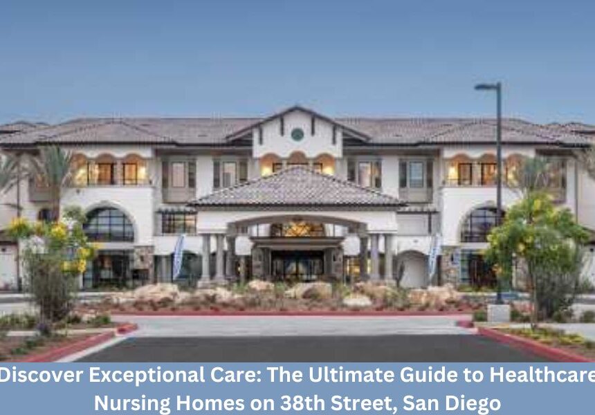 Discover Exceptional Care: The Ultimate Guide to Healthcare Nursing Homes on 38th Street, San Diego